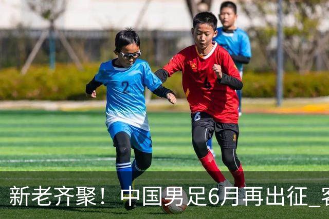 新老齐聚！中国男足6月再出征 客战新加坡主场对阵泰国